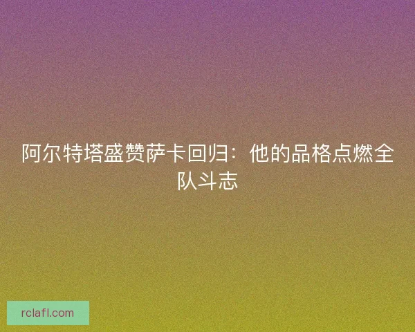 阿尔特塔盛赞萨卡回归：他的品格点燃全队斗志