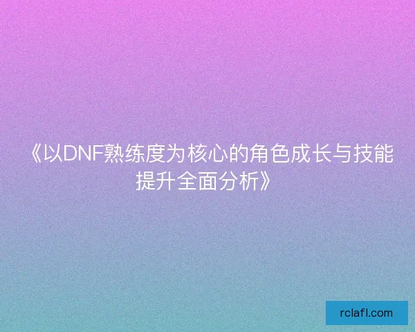 《以DNF熟练度为核心的角色成长与技能提升全面分析》