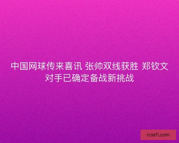 中国网球传来喜讯 张帅双线获胜 郑钦文对手已确定备战新挑战