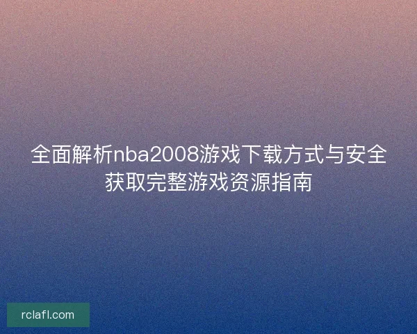 全面解析nba2008游戏下载方式与安全获取完整游戏资源指南