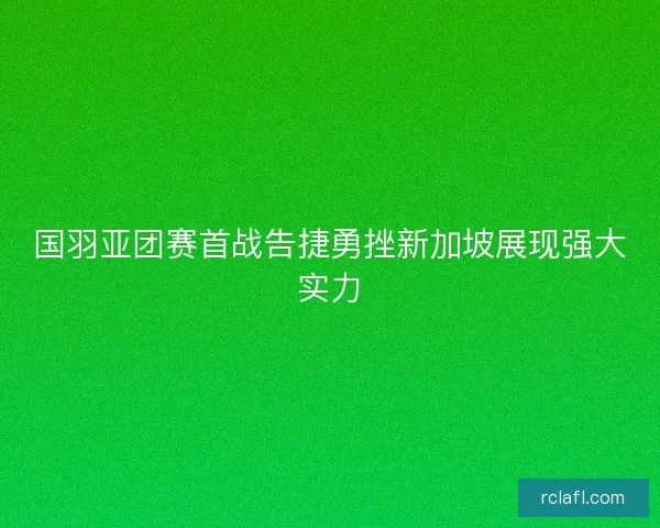 国羽亚团赛首战告捷勇挫新加坡展现强大实力