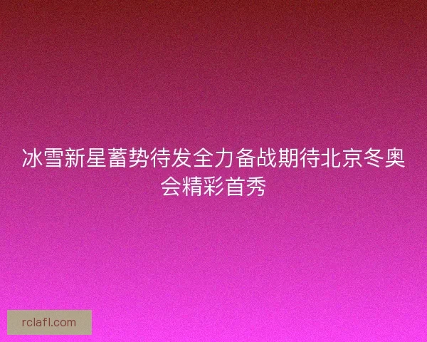 冰雪新星蓄势待发全力备战期待北京冬奥会精彩首秀 冰雪新星蓄势待发全力备战期待北京冬奥会精彩首秀