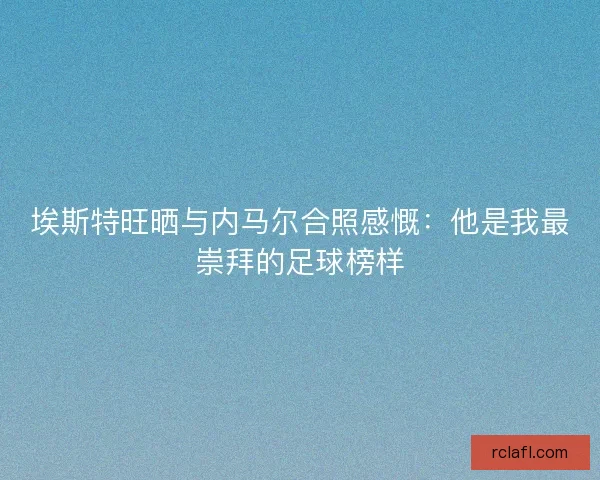 埃斯特旺晒与内马尔合照感慨：他是我最崇拜的足球榜样